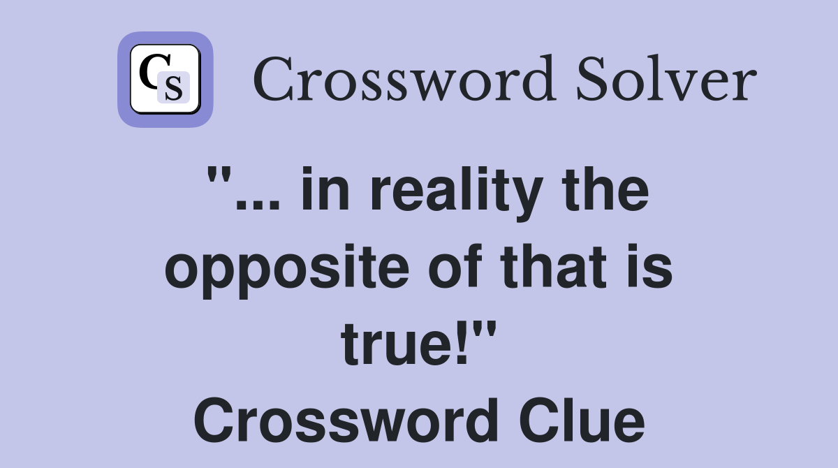 "... in reality the opposite of that is true!" Crossword Clue