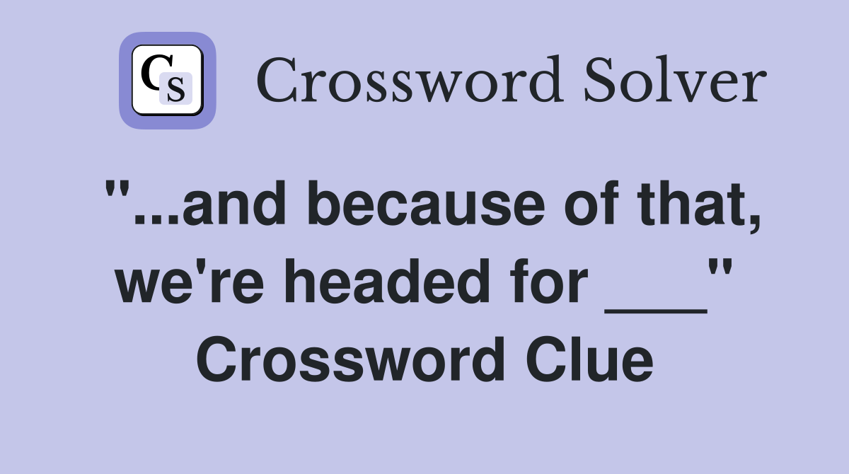 "...and because of that, we're headed for ___" Crossword Clue