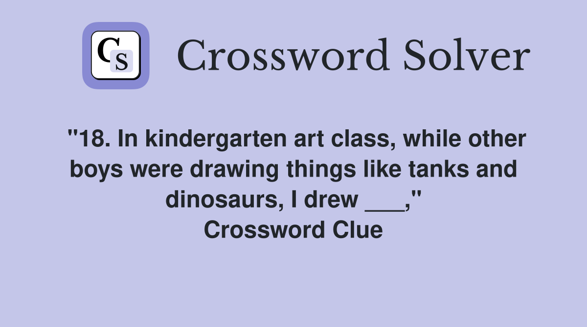 "18. In kindergarten art class, while other boys were drawing things like tanks and dinosaurs, I drew ___," Crossword Clue