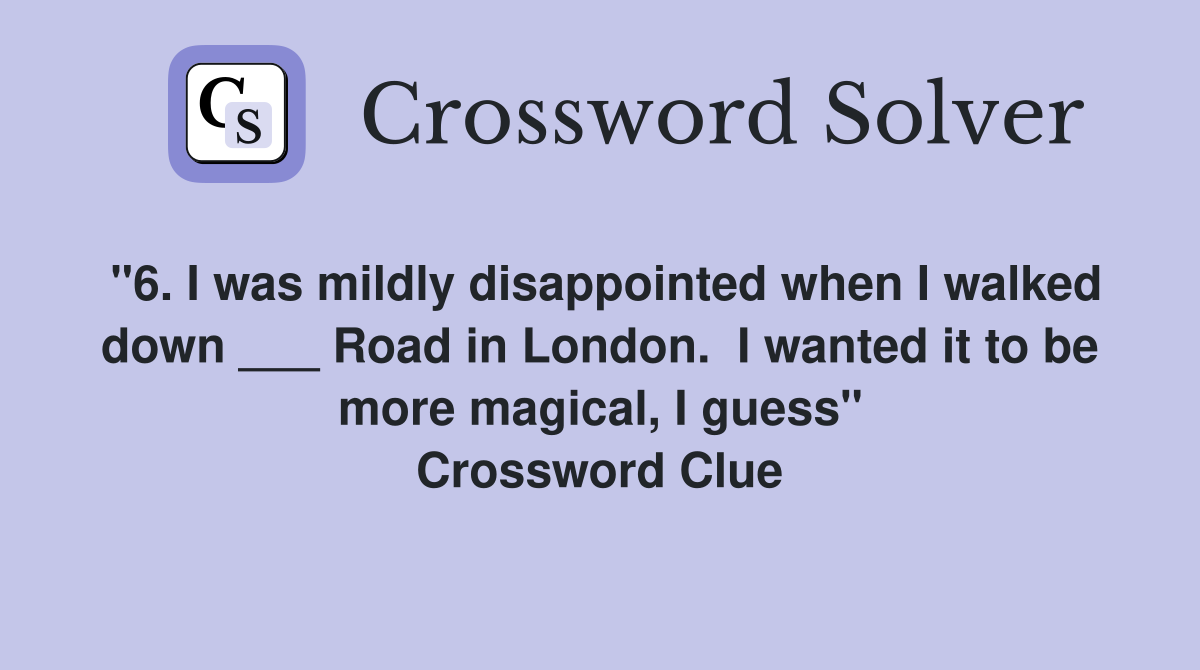 "6. I was mildly disappointed when I walked down ___ Road in London.  I wanted it to be more magical, I guess" Crossword Clue