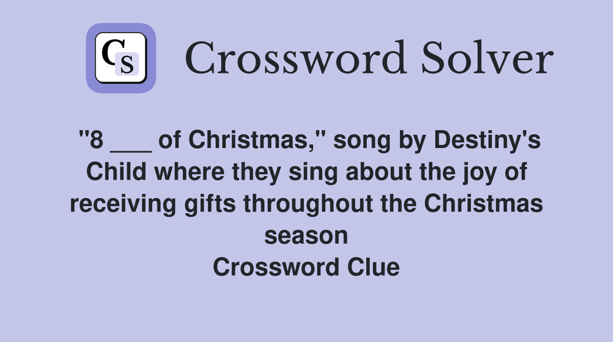 "8 ___ of Christmas," song by Destiny's Child where they sing about the joy of receiving gifts throughout the Christmas season Crossword Clue