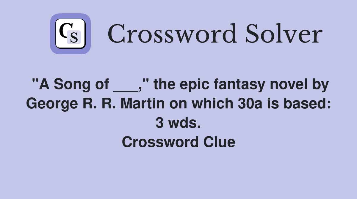 "A Song of ___," the epic fantasy novel by George R. R. Martin on which 30a is based: 3 wds. Crossword Clue