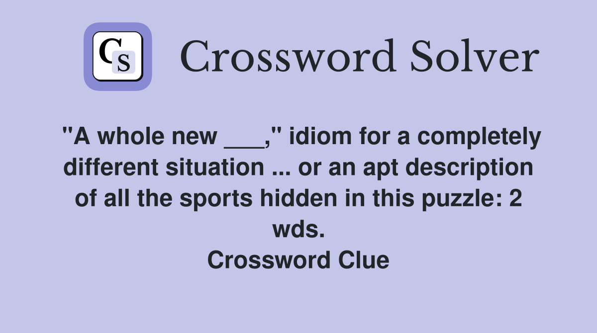 "A whole new ___," idiom for a completely different situation ... or an apt description of all the sports hidden in this puzzle: 2 wds. Crossword Clue