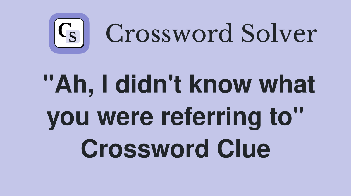 "Ah, I didn't know what you were referring to" Crossword Clue