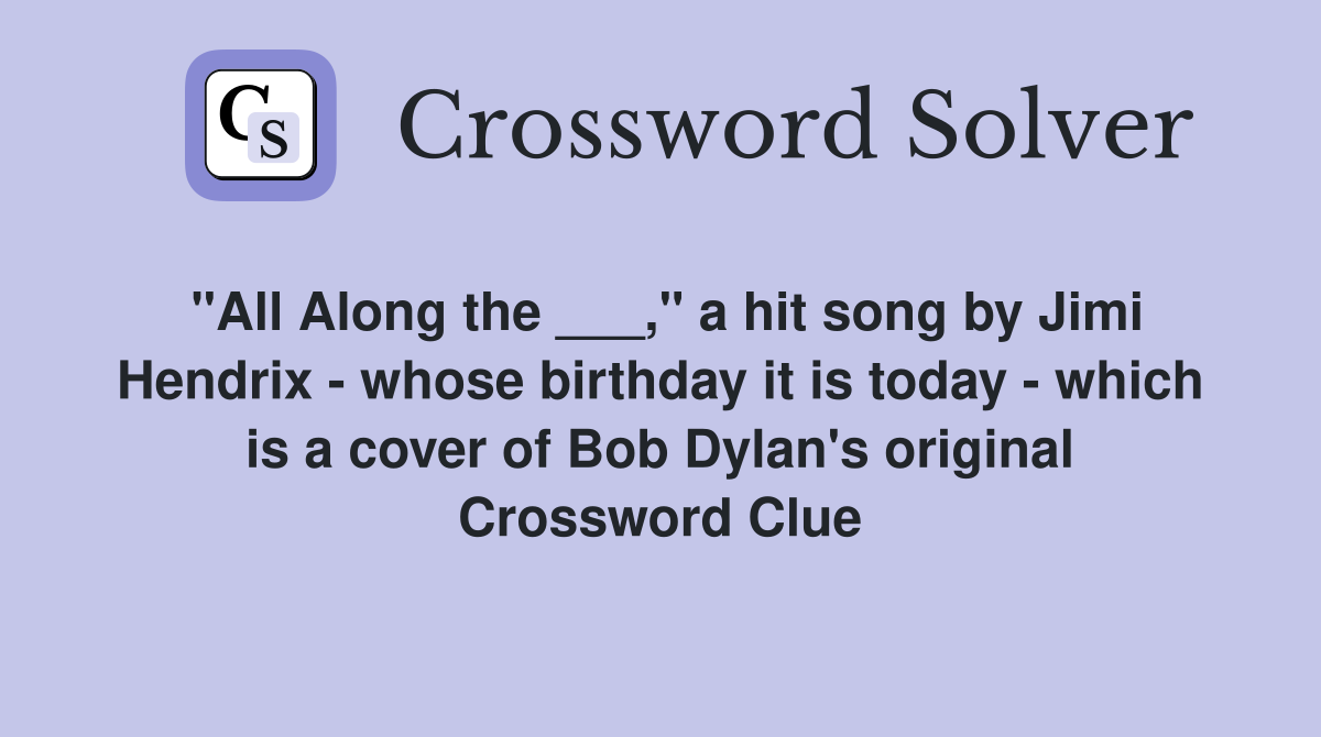 "All Along the ___," a hit song by Jimi Hendrix - whose birthday it is today - which is a cover of Bob Dylan's original Crossword Clue