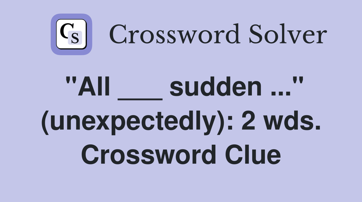 "All ___ sudden ..." (unexpectedly): 2 wds. Crossword Clue