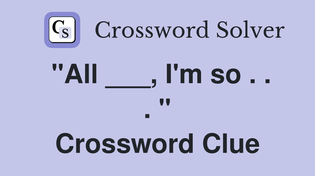 "All ___, I'm so . . . " Crossword Clue