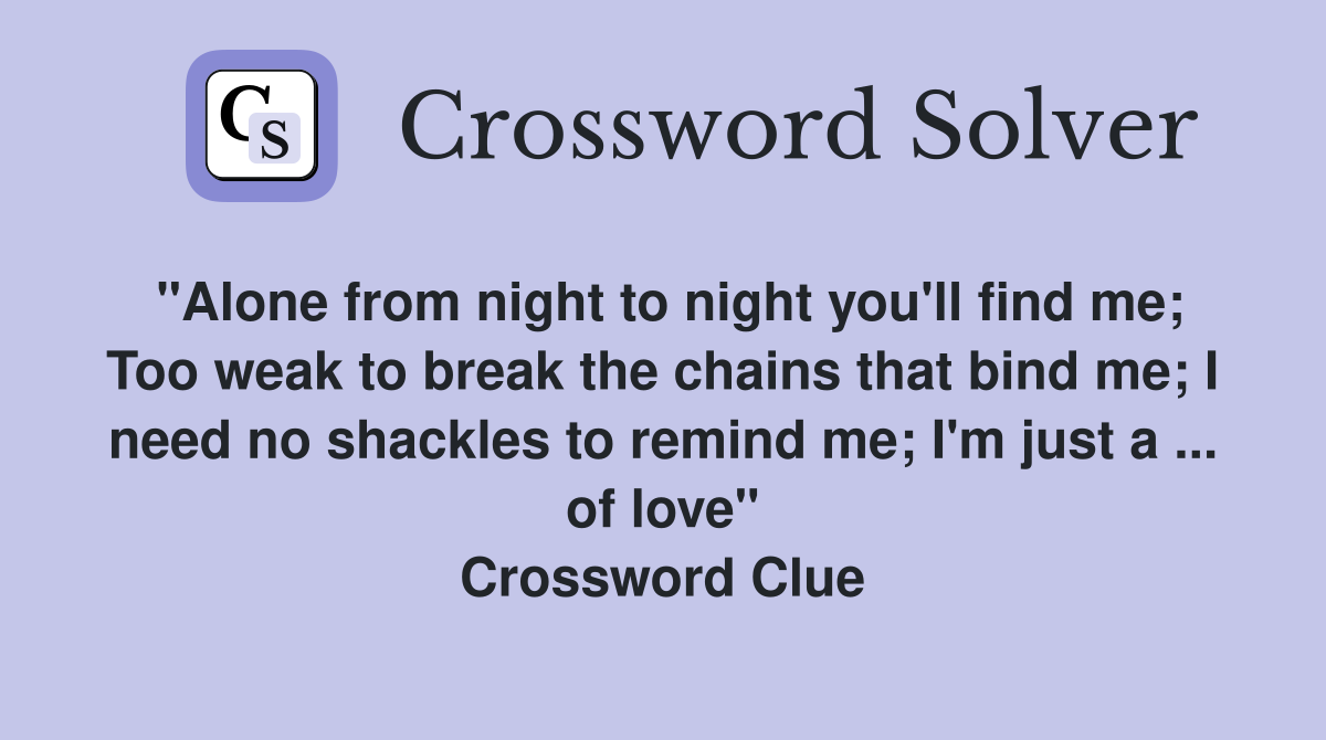 "Alone from night to night you'll find me; Too weak to break the chains that bind me; I need no shackles to remind me; I'm just a ... of love" Crossword Clue