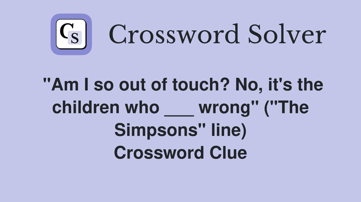 "Am I so out of touch? No, it's the children who ___ wrong" ("The Simpsons" line) Crossword Clue