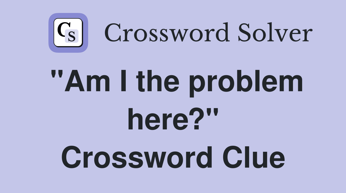 "Am I the problem here?" Crossword Clue