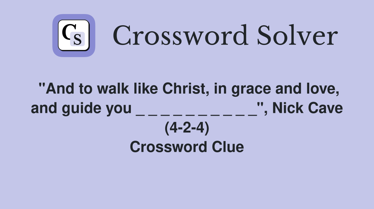 "And to walk like Christ, in grace and love, and guide you _ _ _ _ _ _ _ _ _ _", Nick Cave (4-2-4) Crossword Clue