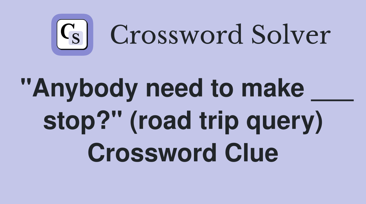 "Anybody need to make ___ stop?" (road trip query) Crossword Clue