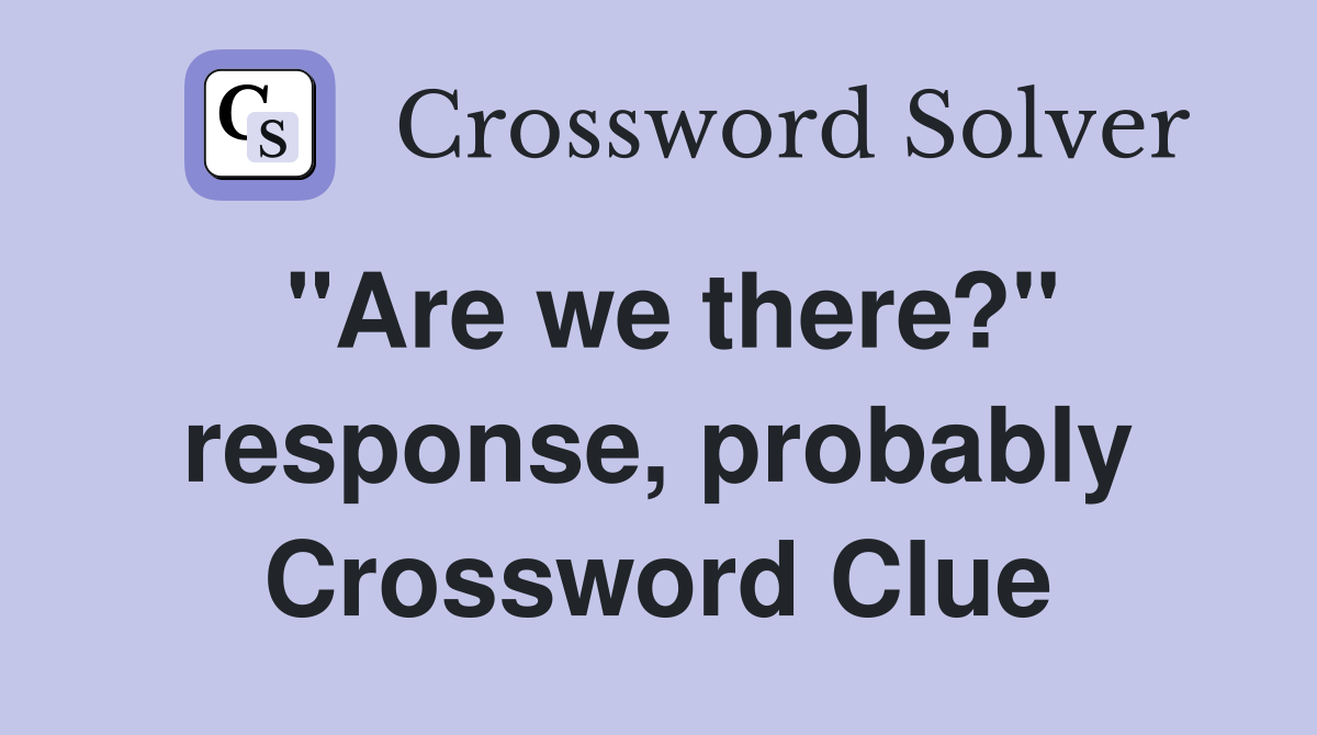 "Are we there?" response, probably Crossword Clue
