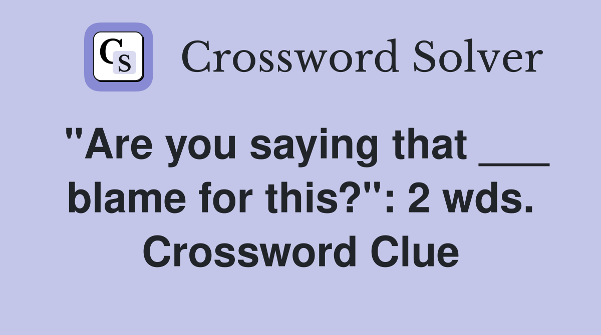 "Are you saying that ___ blame for this?": 2 wds. Crossword Clue