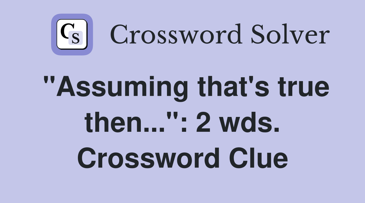 "Assuming that's true then...": 2 wds. Crossword Clue