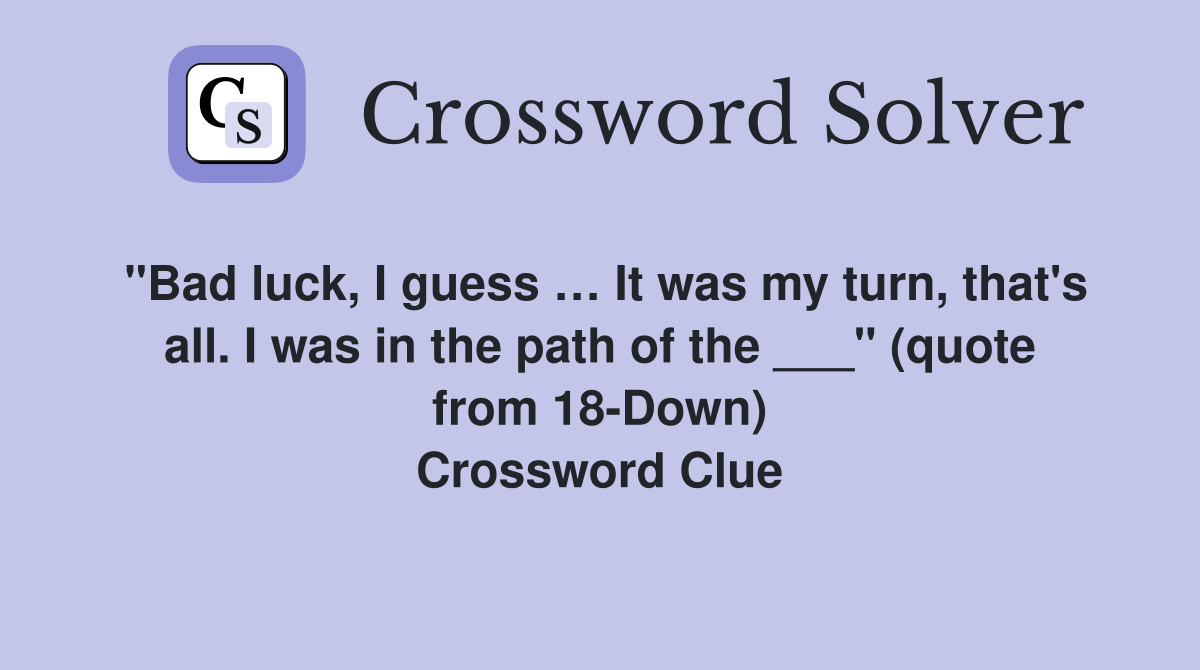 "Bad luck, I guess … It was my turn, that's all. I was in the path of the ___" (quote from 18-Down) Crossword Clue