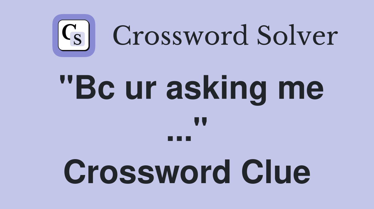 "Bc ur asking me ..." Crossword Clue