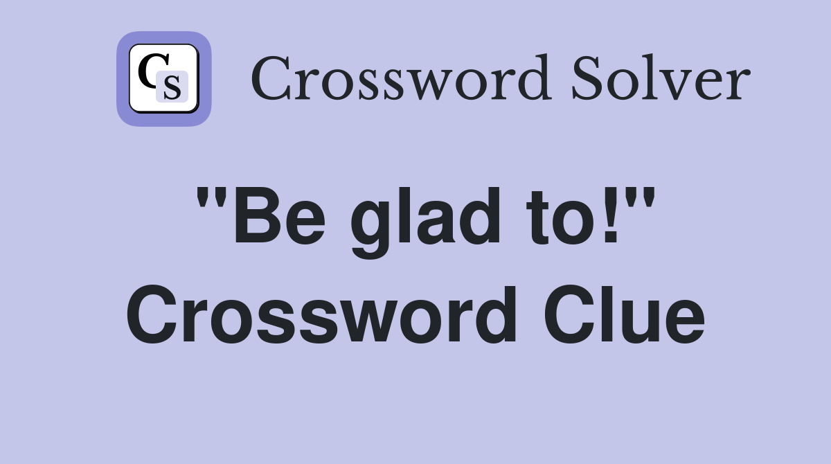 "Be glad to!" Crossword Clue