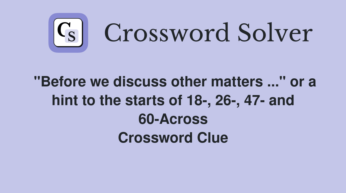 "Before we discuss other matters ..." or a hint to the starts of 18-, 26-, 47- and 60-Across Crossword Clue