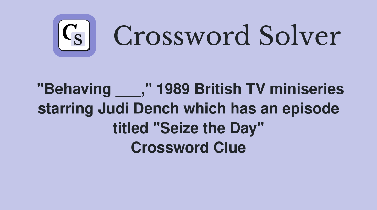 "Behaving ___," 1989 British TV miniseries starring Judi Dench which has an episode titled "Seize the Day" Crossword Clue