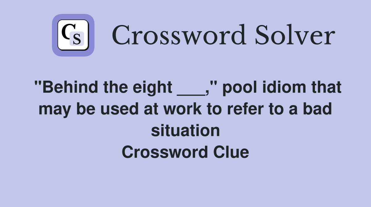 "Behind the eight ___," pool idiom that may be used at work to refer to a bad situation Crossword Clue