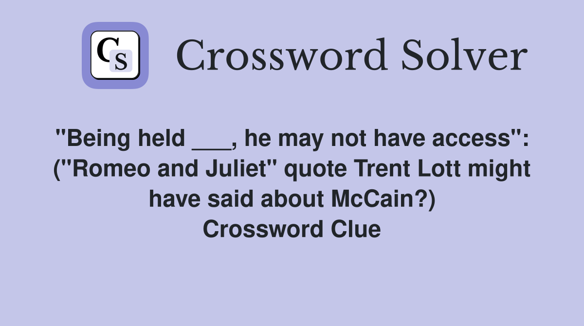 "Being held ___, he may not have access":  ("Romeo and Juliet" quote Trent Lott might have said about McCain?) Crossword Clue