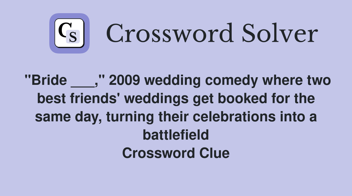 "Bride ___," 2009 wedding comedy where two best friends' weddings get booked for the same day, turning their celebrations into a battlefield Crossword Clue