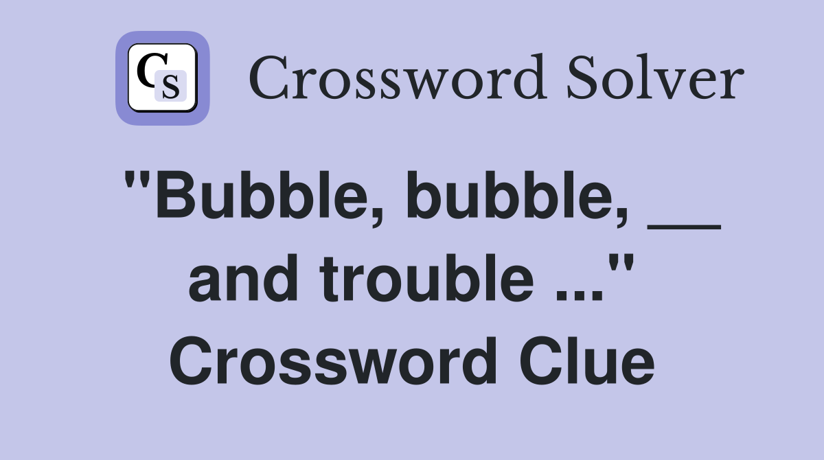 "Bubble, bubble, __ and trouble ..." Crossword Clue