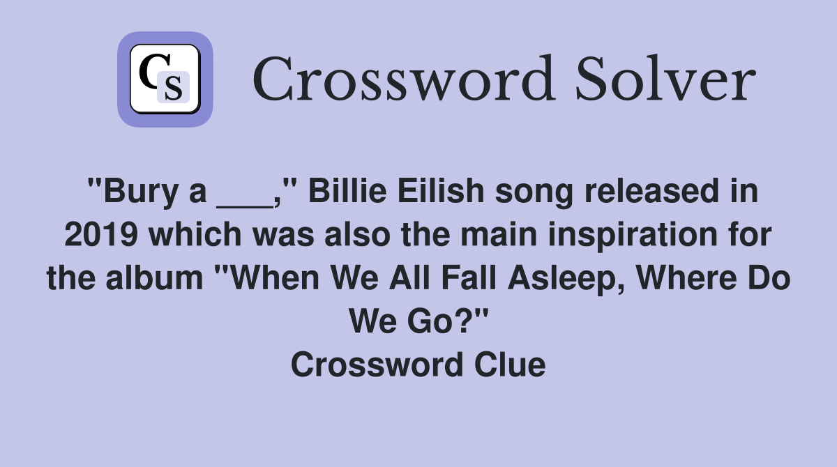 "Bury a ___," Billie Eilish song released in 2019 which was also the main inspiration for the album "When We All Fall Asleep, Where Do We Go?" Crossword Clue