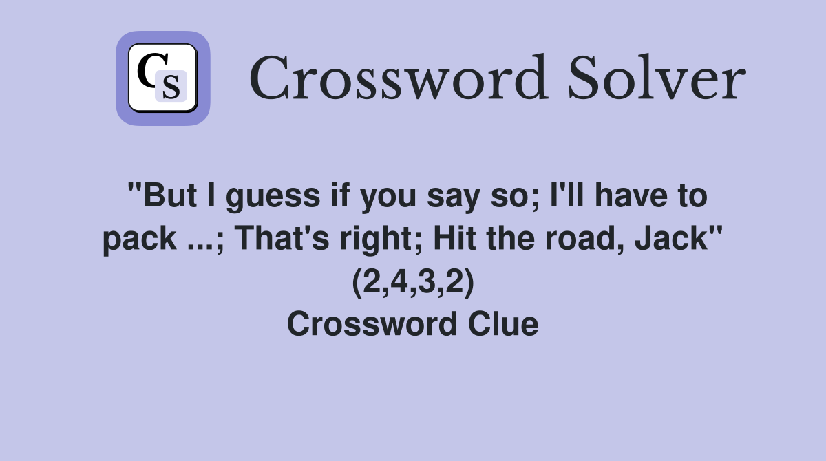 "But I guess if you say so; I'll have to pack ...; That's right; Hit the road, Jack" (2,4,3,2) Crossword Clue