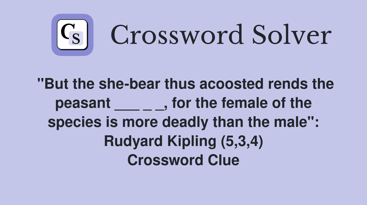 "But the she-bear thus acoosted rends the peasant ___ _ _, for the female of the species is more deadly than the male": Rudyard Kipling (5,3,4) Crossword Clue