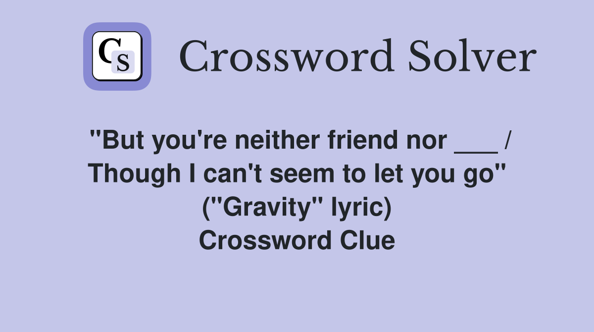 "But you're neither friend nor ___ / Though I can't seem to let you go" ("Gravity" lyric) Crossword Clue