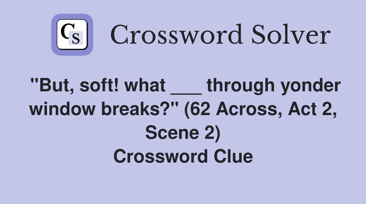 "But, soft! what ___ through yonder window breaks?" (62 Across, Act 2, Scene 2) Crossword Clue