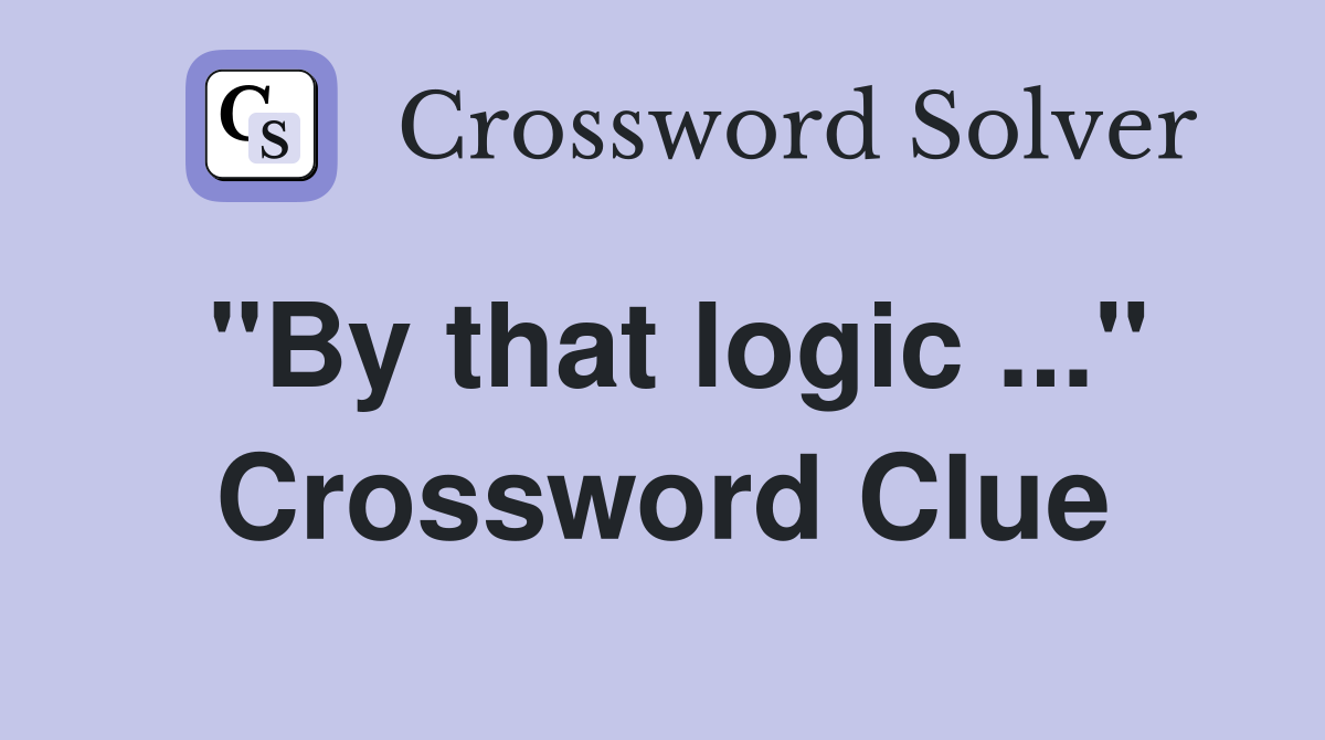 "By that logic ..." Crossword Clue