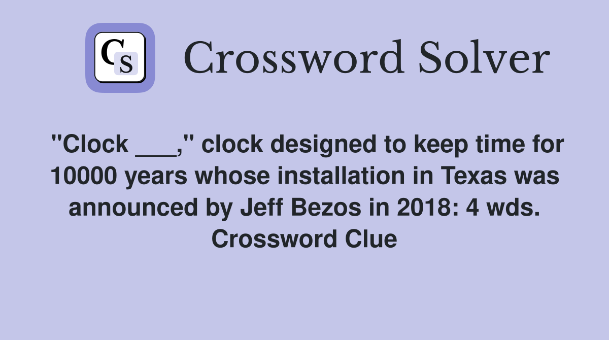 "Clock ___," clock designed to keep time for 10000 years whose installation in Texas was announced by Jeff Bezos in 2018: 4 wds. Crossword Clue