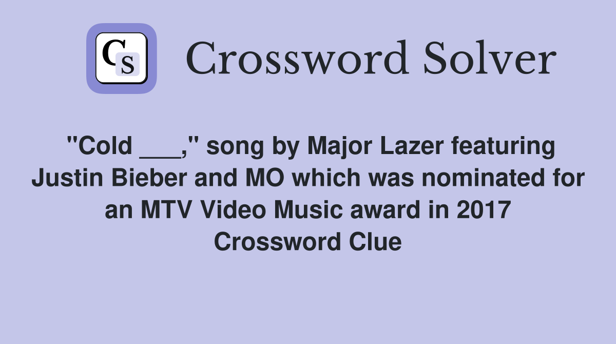 "Cold ___," song by Major Lazer featuring Justin Bieber and MO which was nominated for an MTV Video Music award in 2017 Crossword Clue