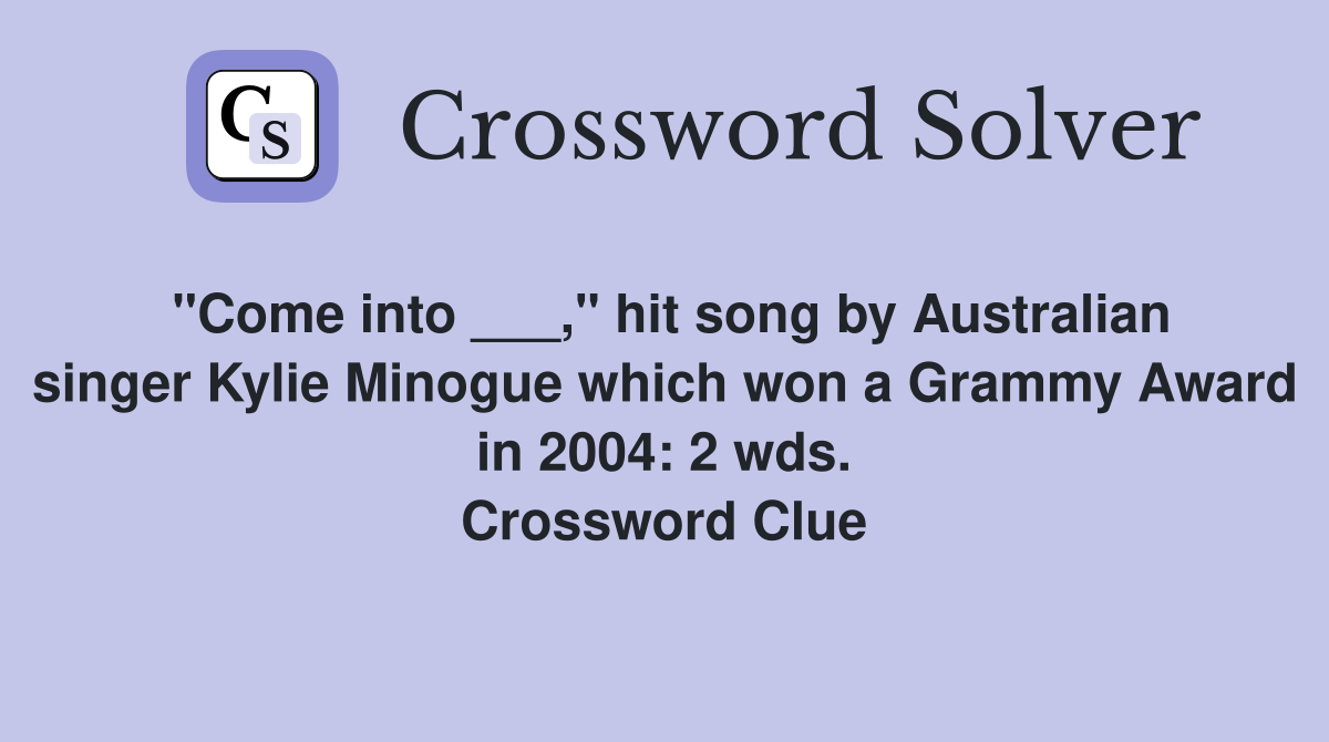 "Come into ___," hit song by Australian singer Kylie Minogue which won a Grammy Award in 2004: 2 wds. Crossword Clue