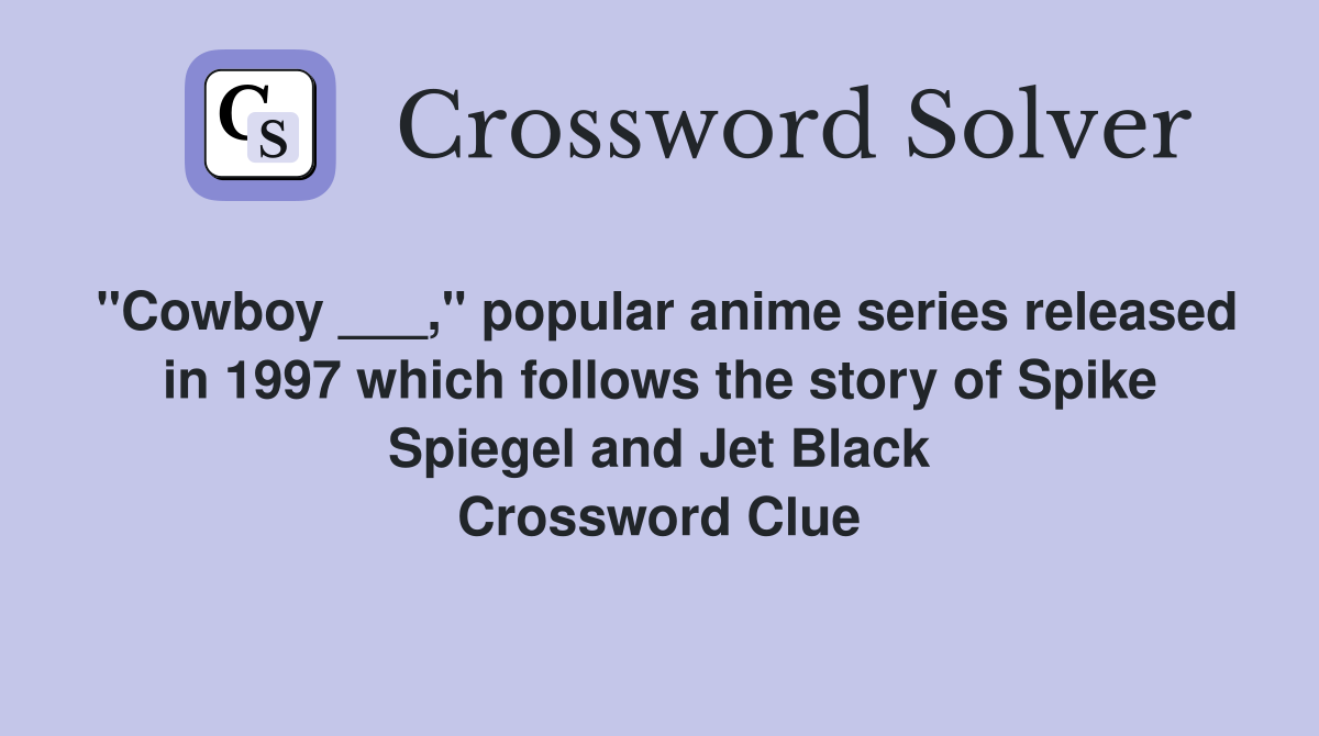 "Cowboy ___," popular anime series released in 1997 which follows the story of Spike Spiegel and Jet Black Crossword Clue