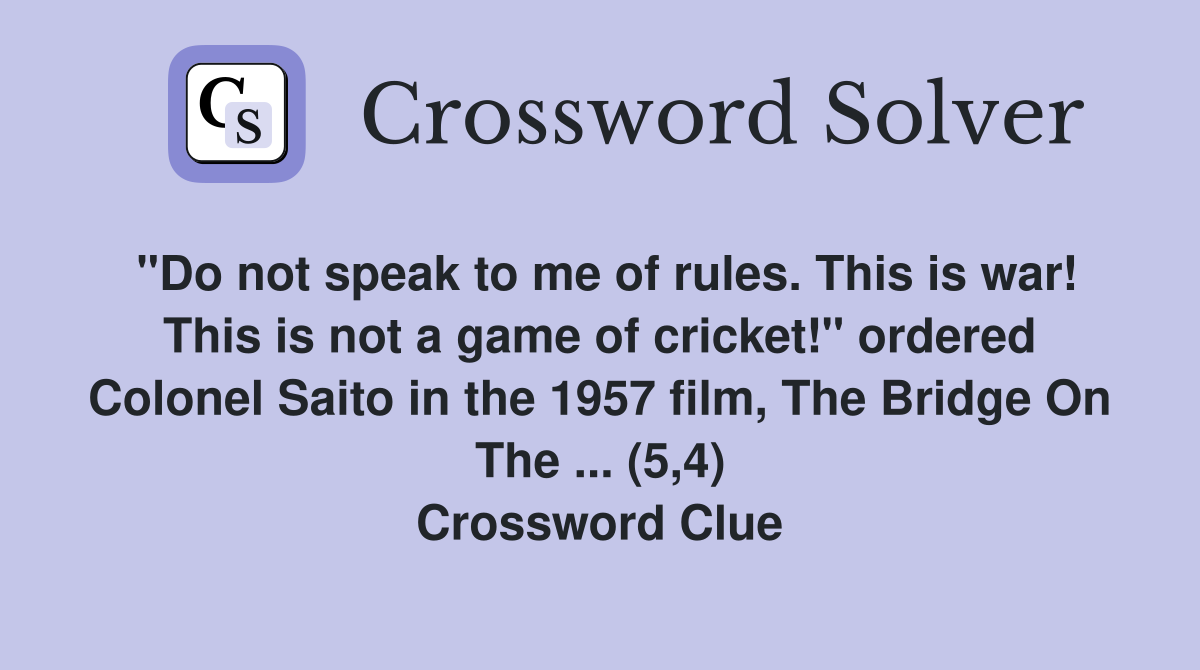 "Do not speak to me of rules. This is war! This is not a game of cricket!" ordered Colonel Saito in the 1957 film, The Bridge On The ... (5,4) Crossword Clue