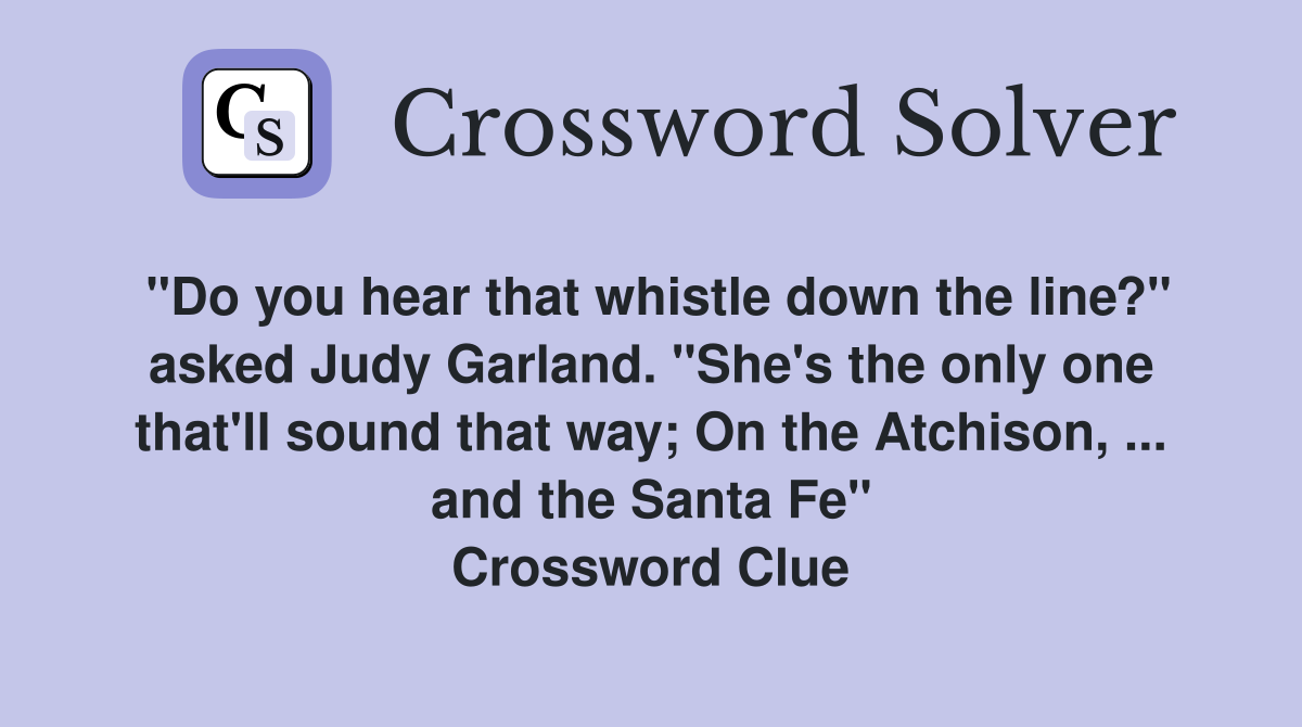 "Do you hear that whistle down the line?" asked Judy Garland. "She's the only one that'll sound that way; On the Atchison, ... and the Santa Fe" Crossword Clue