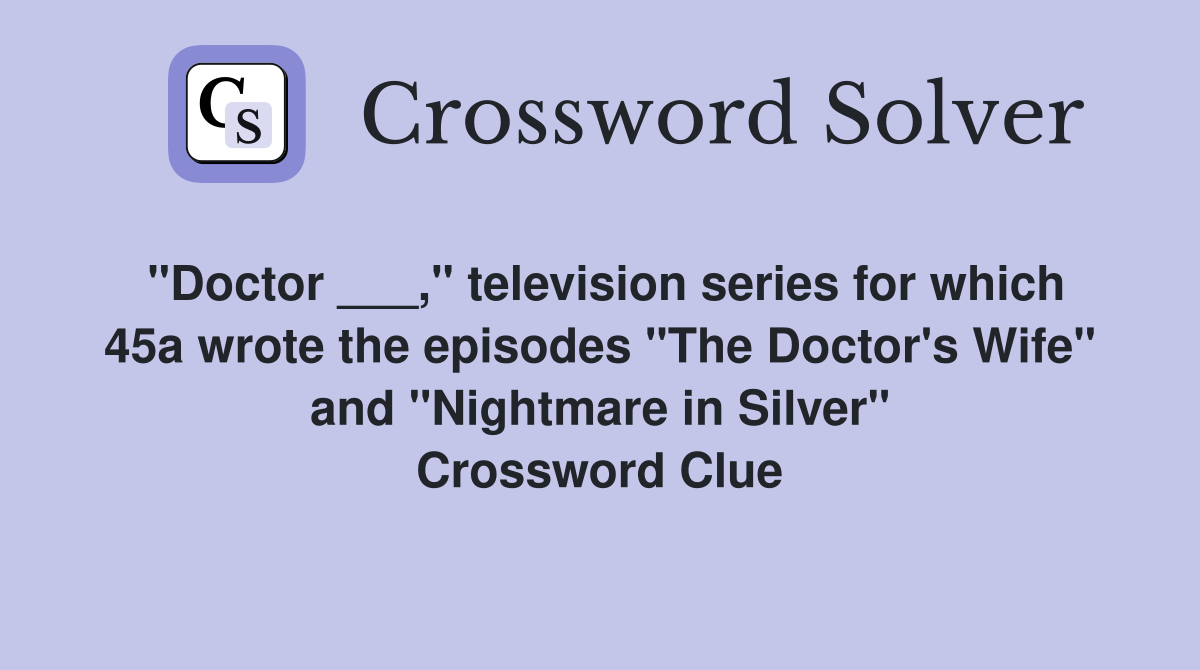 "Doctor ___," television series for which 45a wrote the episodes "The Doctor's Wife" and "Nightmare in Silver" Crossword Clue