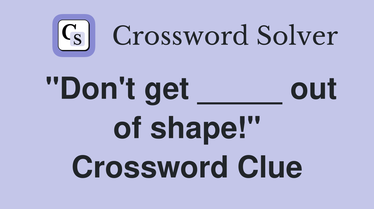 "Don't get _____ out of shape!" Crossword Clue