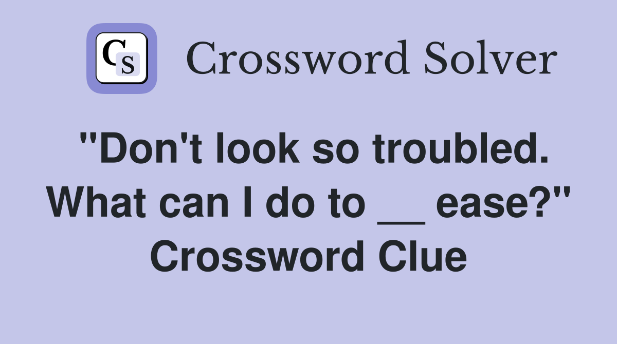 "Don't look so troubled. What can I do to __ ease?" Crossword Clue