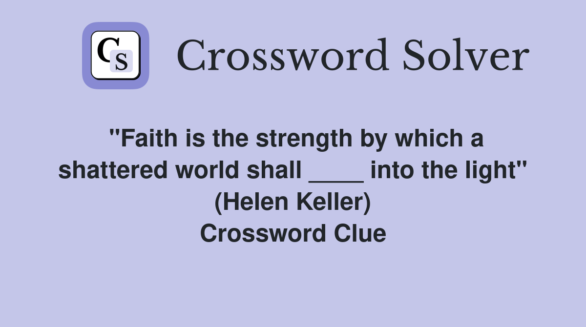 "Faith is the strength by which a shattered world shall ____ into the light" (Helen Keller) Crossword Clue