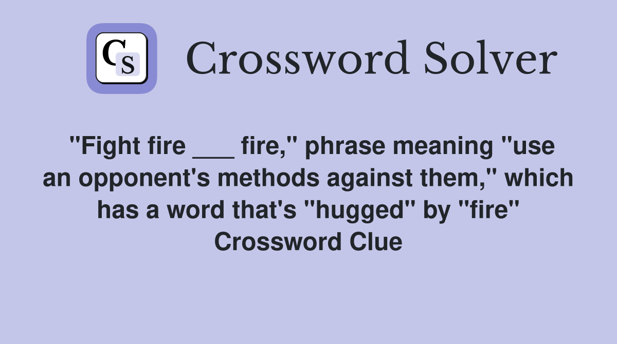 "Fight fire ___ fire," phrase meaning "use an opponent's methods against them," which has a word that's "hugged" by "fire" Crossword Clue