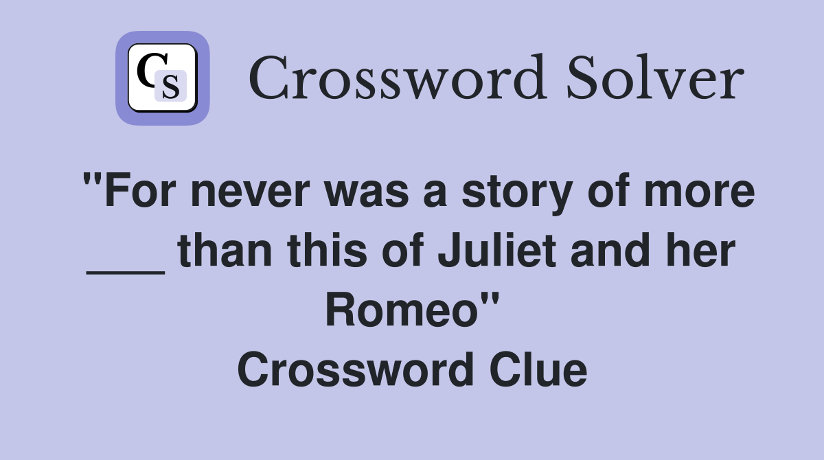 "For never was a story of more ___ than this of Juliet and her Romeo" Crossword Clue