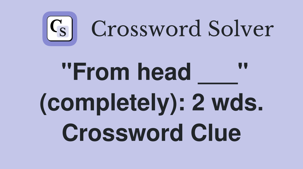 "From head ___" (completely): 2 wds. Crossword Clue