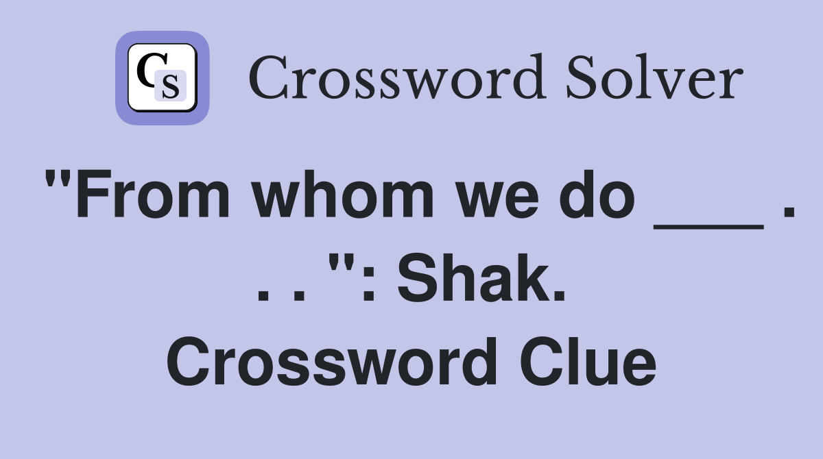 "From whom we do ___ . . . ": Shak. Crossword Clue