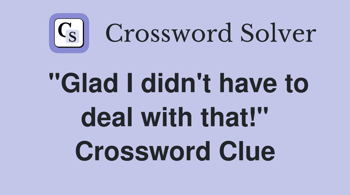 "Glad I didn't have to deal with that!" Crossword Clue
