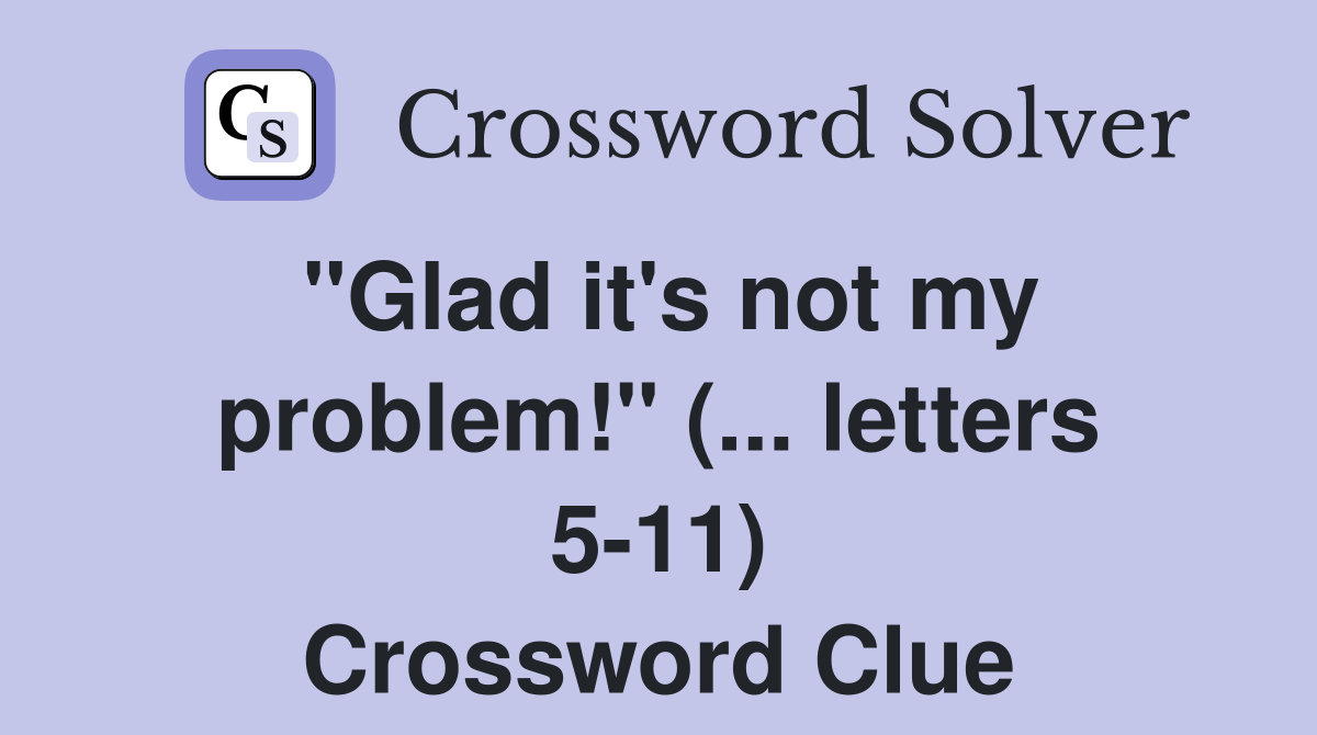 "Glad it's not my problem!" (... letters 5-11) Crossword Clue